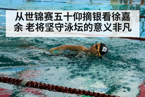 从世锦赛五十仰摘银看徐嘉余 老将坚守泳坛的意义非凡