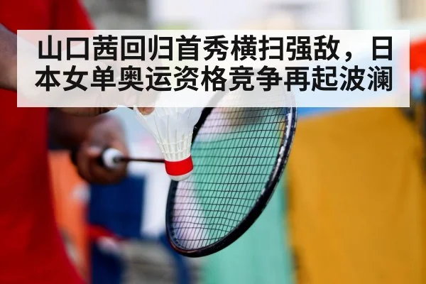 山口茜回归首秀横扫强敌，日本女单奥运资格竞争再起波澜