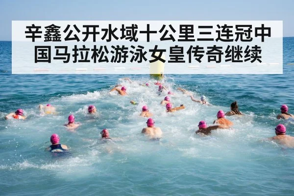辛鑫公开水域十公里三连冠中国马拉松游泳女皇传奇继续