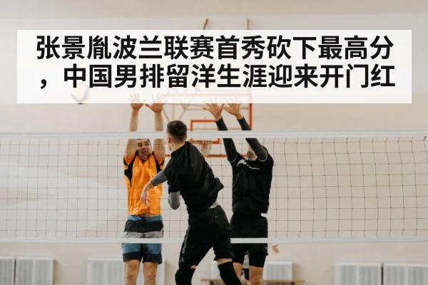 张景胤波兰联赛首秀砍下最高分，中国男排留洋生涯迎来开门红