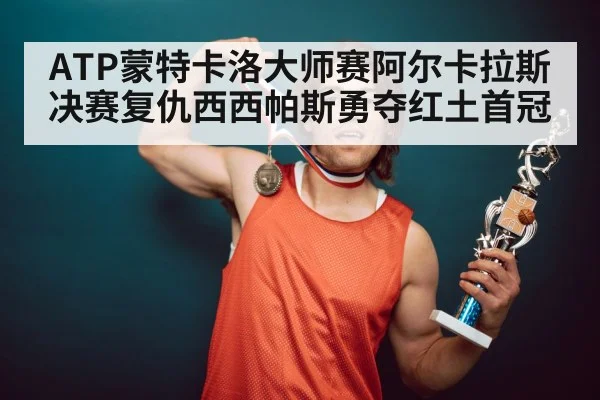ATP蒙特卡洛大师赛阿尔卡拉斯决赛复仇西西帕斯勇夺红土首冠