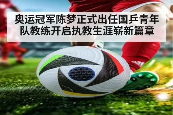 奥运冠军陈梦正式出任国乒青年队教练开启执教生涯崭新篇章