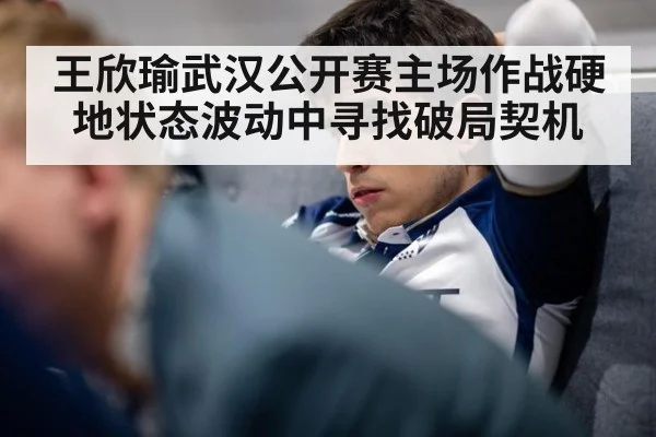 王欣瑜武汉公开赛主场作战硬地状态波动中寻找破局契机
